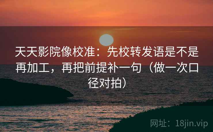 天天影院像校准：先校转发语是不是再加工，再把前提补一句（做一次口径对拍）
