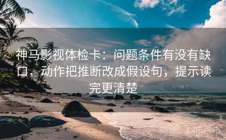 神马影视体检卡：问题条件有没有缺口，动作把推断改成假设句，提示读完更清楚