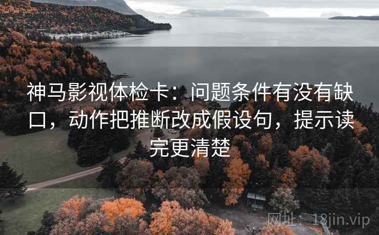 神马影视体检卡：问题条件有没有缺口，动作把推断改成假设句，提示读完更清楚