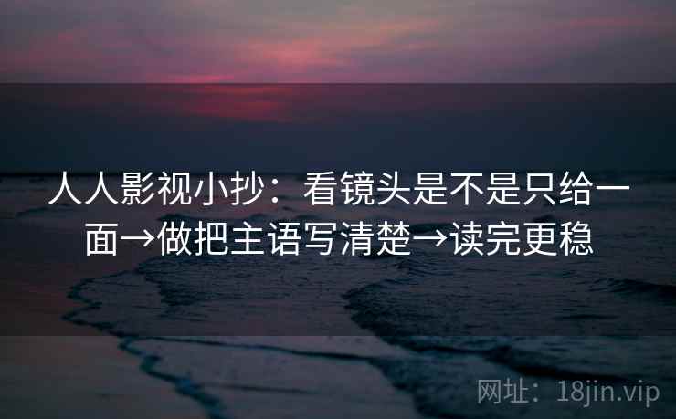 人人影视小抄：看镜头是不是只给一面→做把主语写清楚→读完更稳