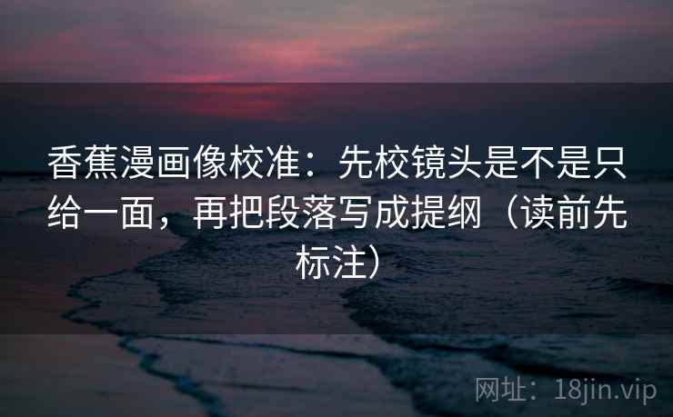 香蕉漫画像校准：先校镜头是不是只给一面，再把段落写成提纲（读前先标注）