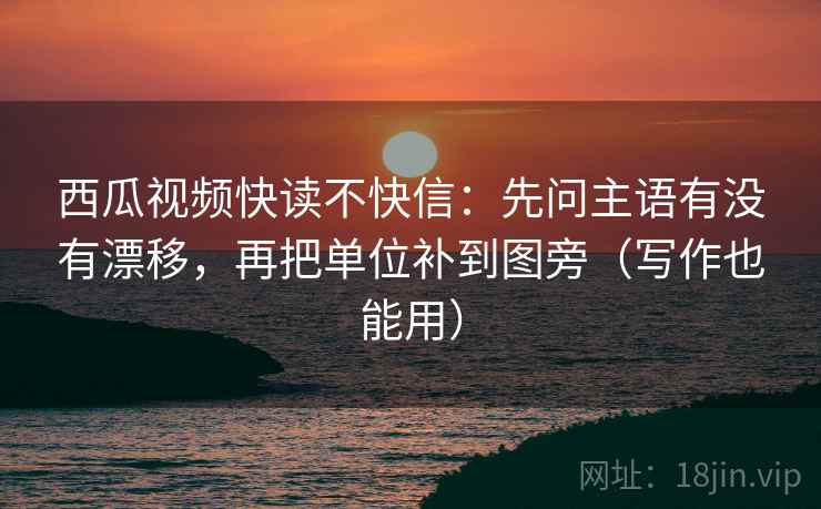 西瓜视频快读不快信：先问主语有没有漂移，再把单位补到图旁（写作也能用）