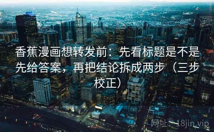 香蕉漫画想转发前：先看标题是不是先给答案，再把结论拆成两步（三步校正）