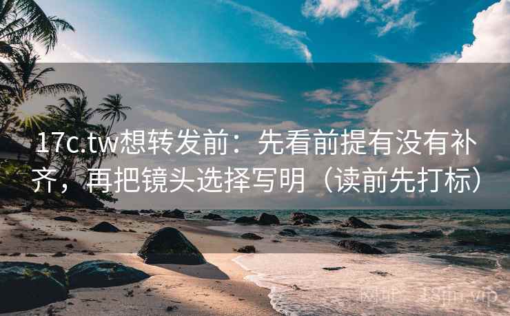 17c.tw想转发前：先看前提有没有补齐，再把镜头选择写明（读前先打标）