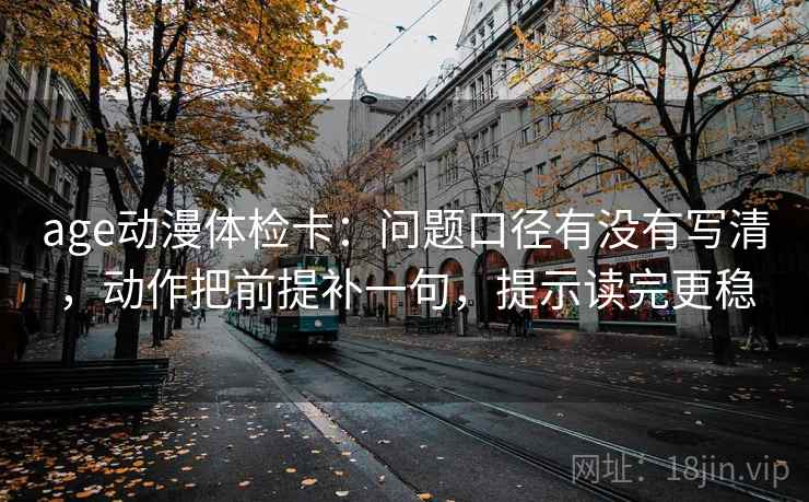 age动漫体检卡：问题口径有没有写清，动作把前提补一句，提示读完更稳