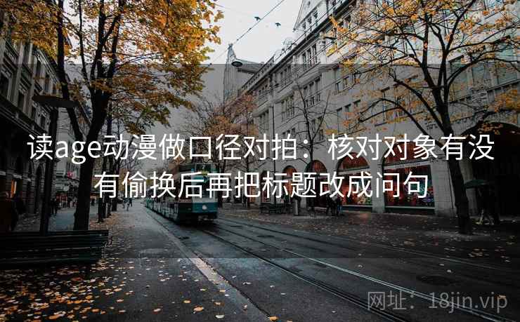 读age动漫做口径对拍：核对对象有没有偷换后再把标题改成问句