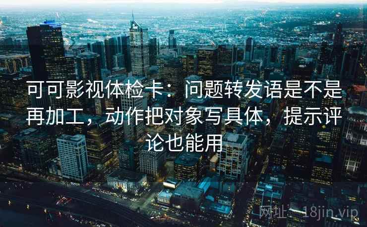 可可影视体检卡：问题转发语是不是再加工，动作把对象写具体，提示评论也能用