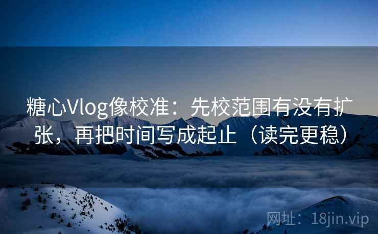 糖心Vlog像校准：先校范围有没有扩张，再把时间写成起止（读完更稳）