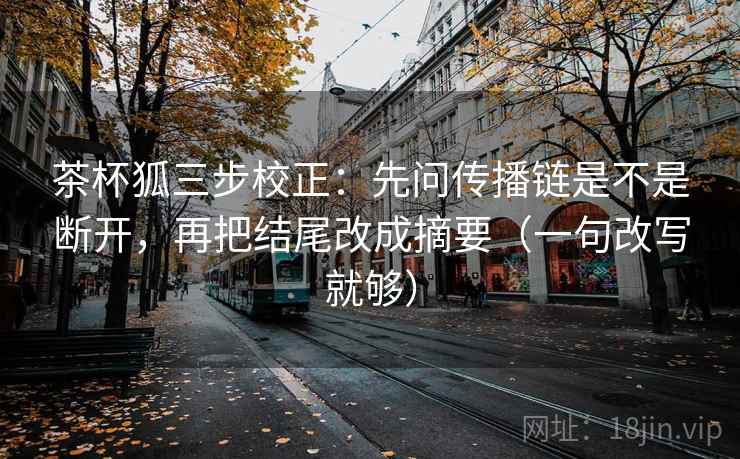 茶杯狐三步校正：先问传播链是不是断开，再把结尾改成摘要（一句改写就够）