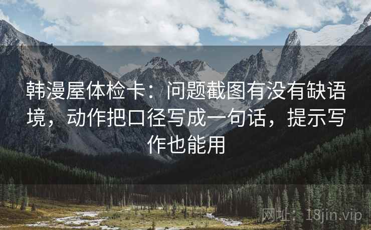 韩漫屋体检卡：问题截图有没有缺语境，动作把口径写成一句话，提示写作也能用
