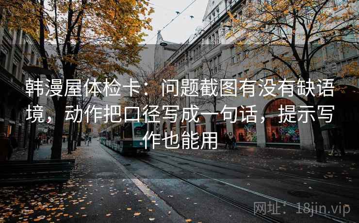 韩漫屋体检卡：问题截图有没有缺语境，动作把口径写成一句话，提示写作也能用