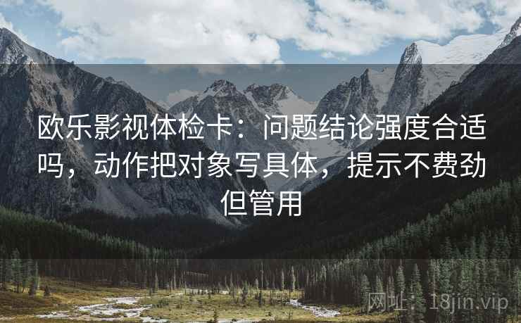 欧乐影视体检卡：问题结论强度合适吗，动作把对象写具体，提示不费劲但管用