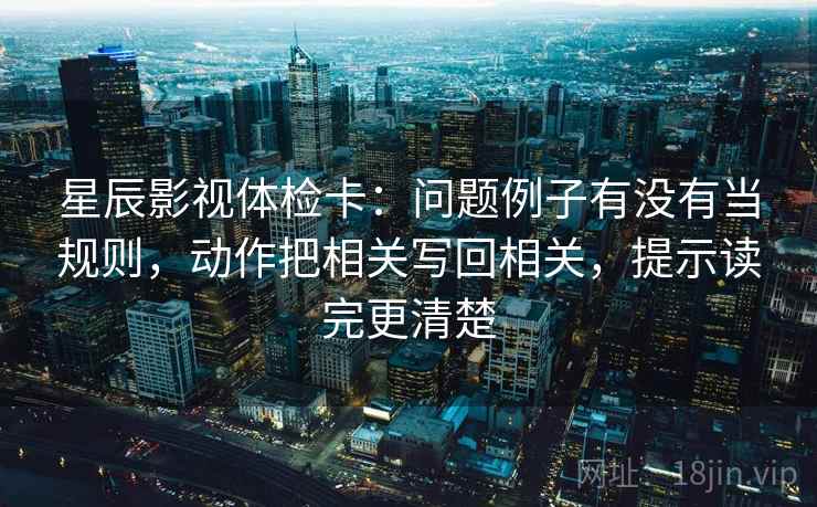 星辰影视体检卡：问题例子有没有当规则，动作把相关写回相关，提示读完更清楚