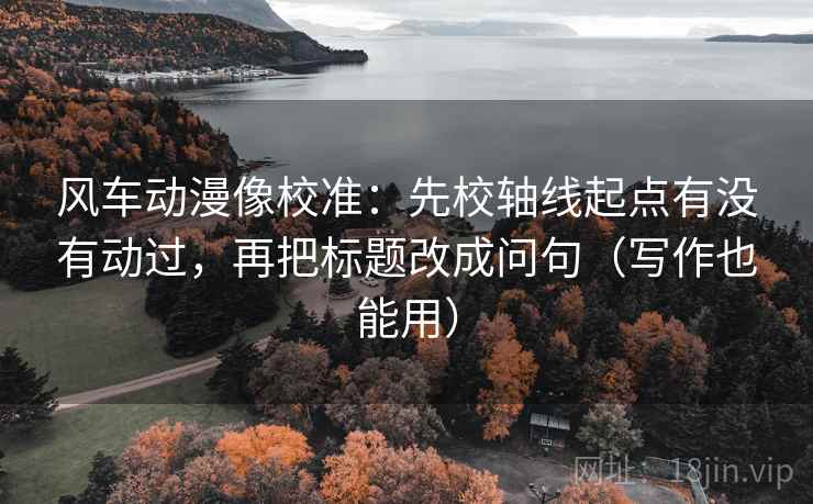 风车动漫像校准：先校轴线起点有没有动过，再把标题改成问句（写作也能用）