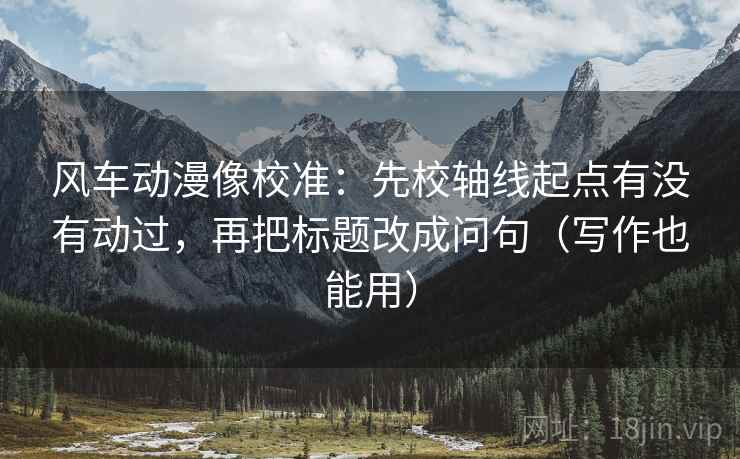 风车动漫像校准：先校轴线起点有没有动过，再把标题改成问句（写作也能用）