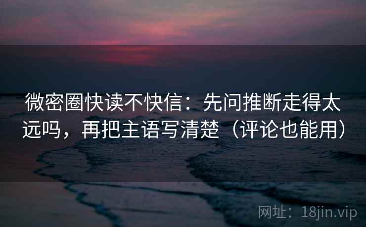 微密圈快读不快信：先问推断走得太远吗，再把主语写清楚（评论也能用）