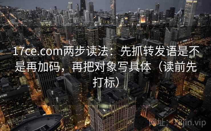 17ce.com两步读法：先抓转发语是不是再加码，再把对象写具体（读前先打标）