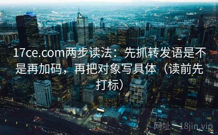 17ce.com两步读法：先抓转发语是不是再加码，再把对象写具体（读前先打标）