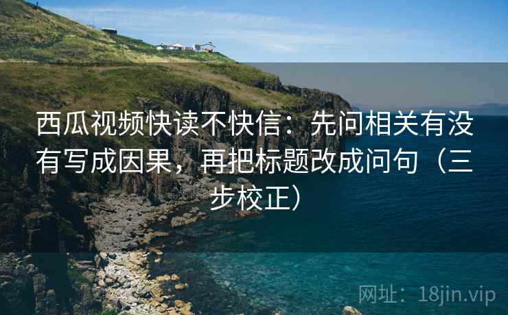 西瓜视频快读不快信：先问相关有没有写成因果，再把标题改成问句（三步校正）