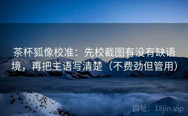 茶杯狐像校准：先校截图有没有缺语境，再把主语写清楚（不费劲但管用）