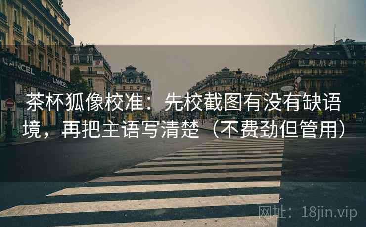 茶杯狐像校准：先校截图有没有缺语境，再把主语写清楚（不费劲但管用）