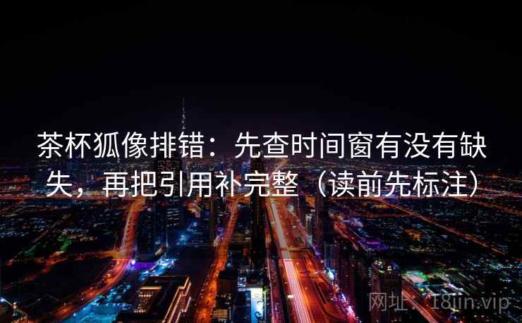 茶杯狐像排错：先查时间窗有没有缺失，再把引用补完整（读前先标注）