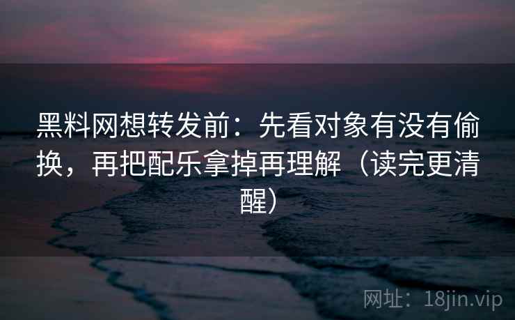 黑料网想转发前：先看对象有没有偷换，再把配乐拿掉再理解（读完更清醒）