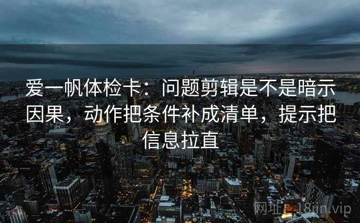 爱一帆体检卡：问题剪辑是不是暗示因果，动作把条件补成清单，提示把信息拉直