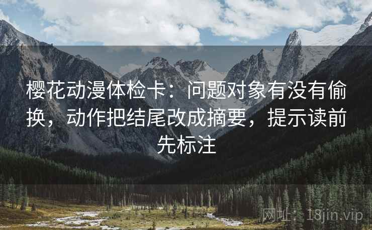 樱花动漫体检卡：问题对象有没有偷换，动作把结尾改成摘要，提示读前先标注