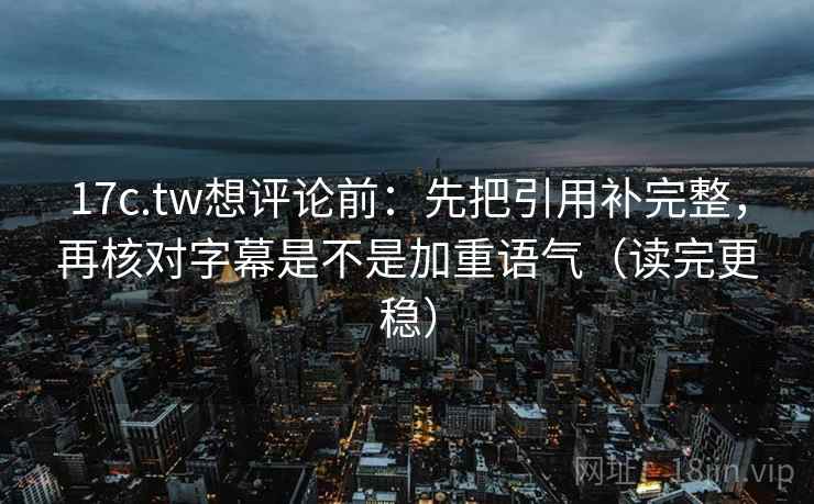 17c.tw想评论前：先把引用补完整，再核对字幕是不是加重语气（读完更稳）