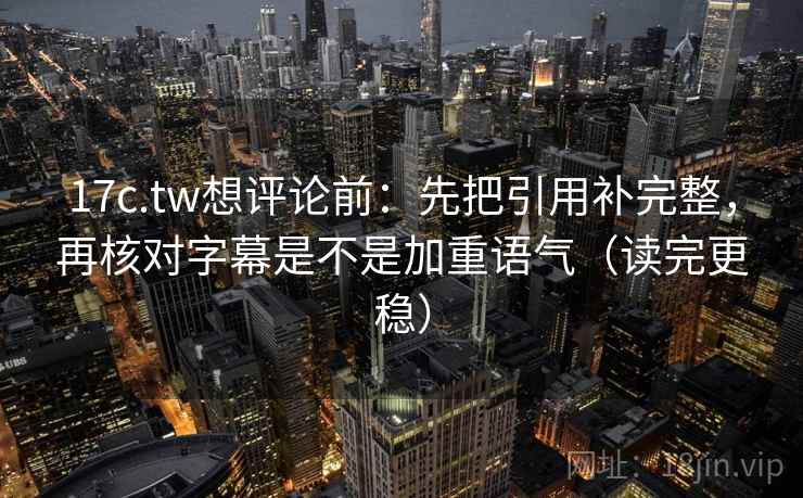 17c.tw想评论前：先把引用补完整，再核对字幕是不是加重语气（读完更稳）