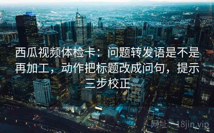 西瓜视频体检卡:问题转发语是不是再加工,动作把标题改成问句,提示三步校正 西瓜视频体检卡:问题转发语是不是再加工,动作把标题改成问句,提示三步校正