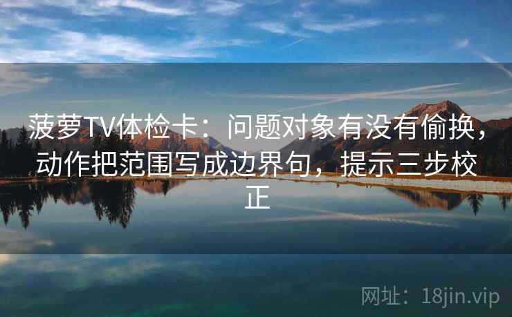 菠萝TV体检卡：问题对象有没有偷换，动作把范围写成边界句，提示三步校正