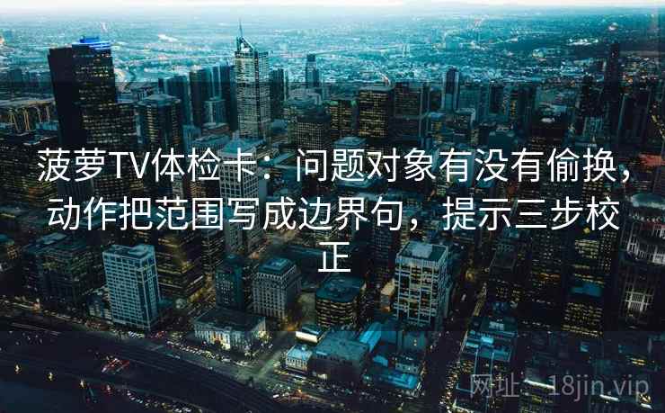菠萝TV体检卡:问题对象有没有偷换,动作把范围写成边界句,提示三步校正 菠萝TV体检卡:问题对象有没有偷换,动作把范围写成边界句,提示三步校正