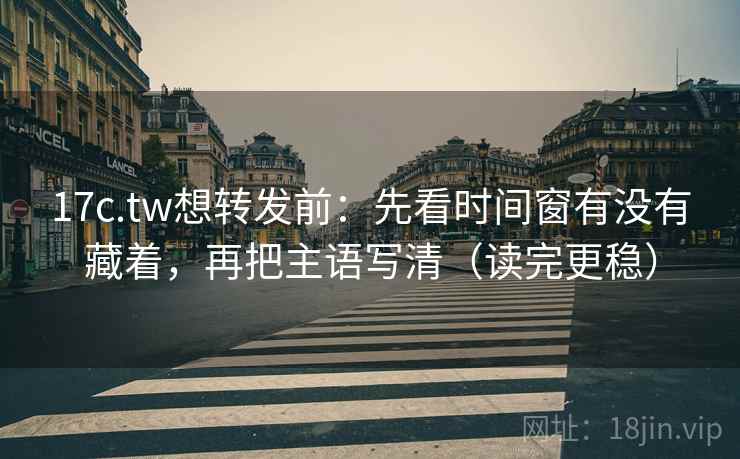 17c.tw想转发前：先看时间窗有没有藏着，再把主语写清（读完更稳）