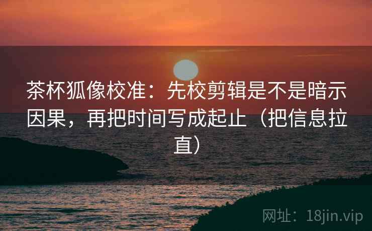 茶杯狐像校准：先校剪辑是不是暗示因果，再把时间写成起止（把信息拉直）