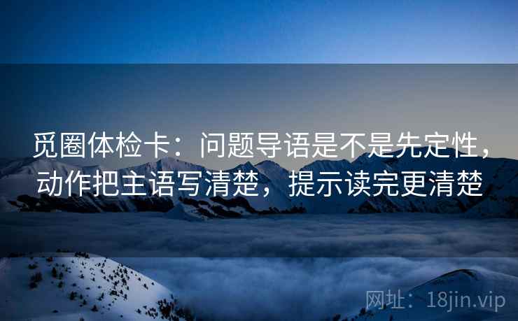 觅圈体检卡：问题导语是不是先定性，动作把主语写清楚，提示读完更清楚