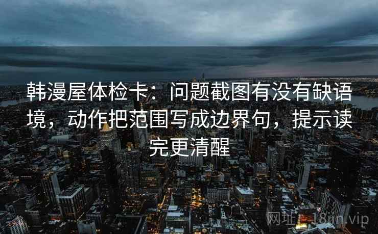 韩漫屋体检卡：问题截图有没有缺语境，动作把范围写成边界句，提示读完更清醒
