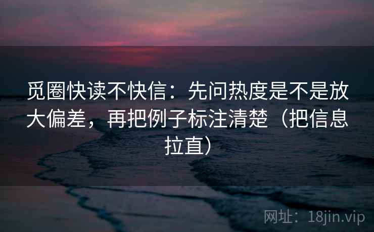 觅圈快读不快信:先问热度是不是放大偏差,再把例子标注清楚(把信息拉直) 觅圈快读不快信:先问热度是不是放大偏差,再把例子标注清楚(把信息拉直)