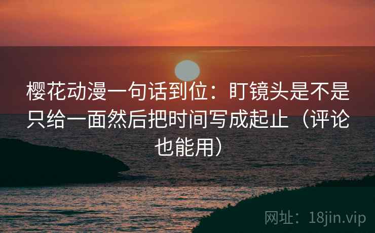樱花动漫一句话到位：盯镜头是不是只给一面然后把时间写成起止（评论也能用）