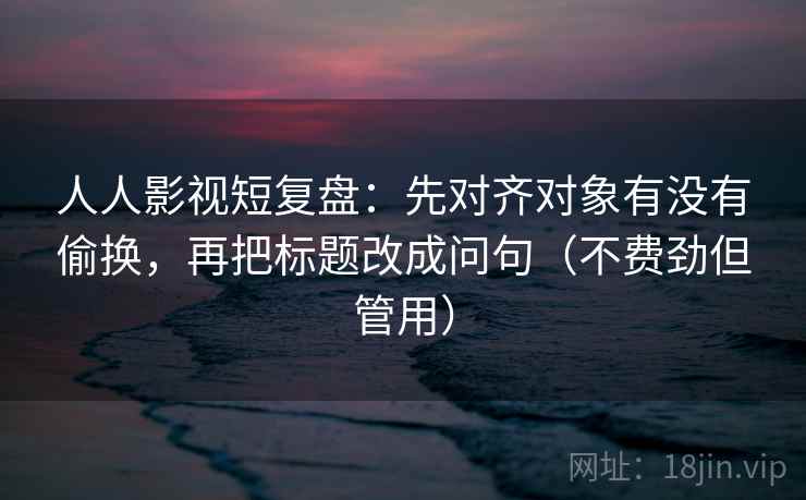 人人影视短复盘：先对齐对象有没有偷换，再把标题改成问句（不费劲但管用）