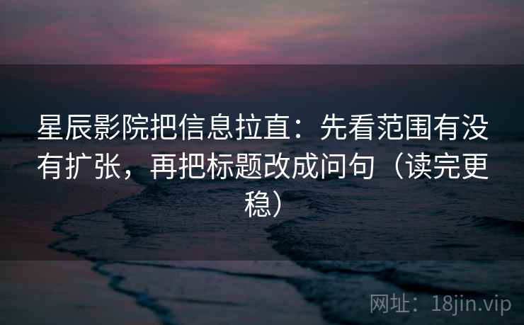 星辰影院把信息拉直：先看范围有没有扩张，再把标题改成问句（读完更稳）