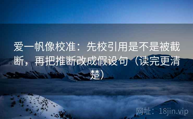爱一帆像校准：先校引用是不是被截断，再把推断改成假设句（读完更清楚）