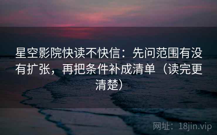 星空影院快读不快信：先问范围有没有扩张，再把条件补成清单（读完更清楚）