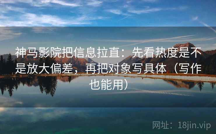 神马影院把信息拉直：先看热度是不是放大偏差，再把对象写具体（写作也能用）