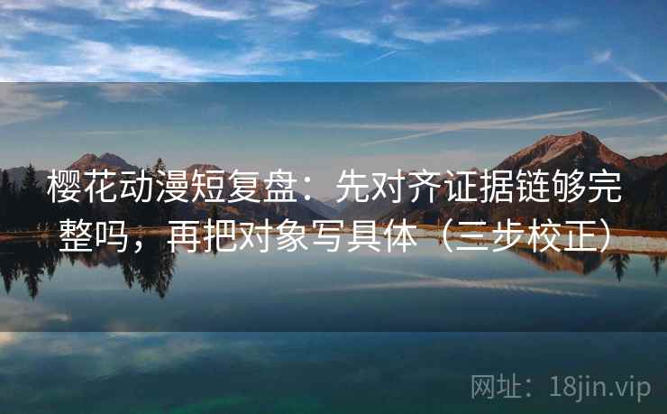 樱花动漫短复盘：先对齐证据链够完整吗，再把对象写具体（三步校正）