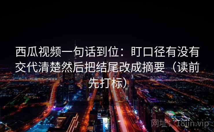 西瓜视频一句话到位：盯口径有没有交代清楚然后把结尾改成摘要（读前先打标）
