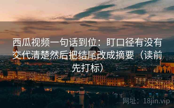 西瓜视频一句话到位:盯口径有没有交代清楚然后把结尾改成摘要(读前先打标) 西瓜视频一句话到位:盯口径有没有交代清楚然后把结尾改成摘要(读前先打标)