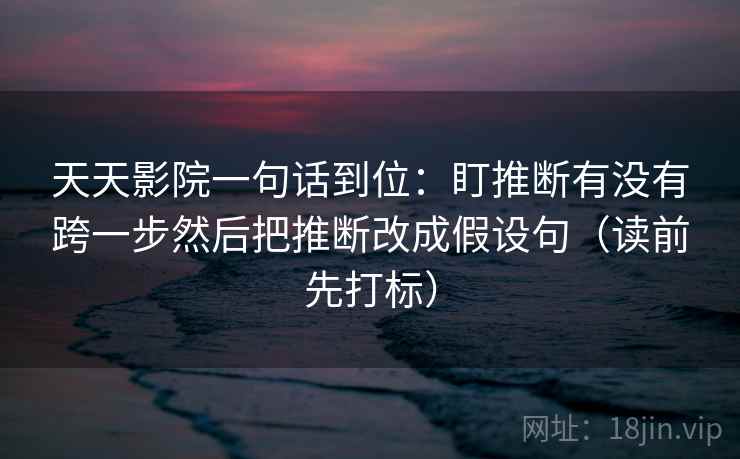天天影院一句话到位:盯推断有没有跨一步然后把推断改成假设句(读前先打标)