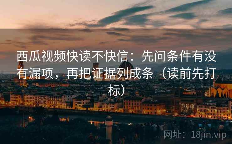 西瓜视频快读不快信：先问条件有没有漏项，再把证据列成条（读前先打标）
